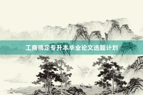 工商搞定专升本毕业论文选题计划